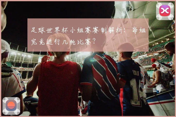 足球世界杯小组赛赛制解析：每组究竟进行几轮比赛？