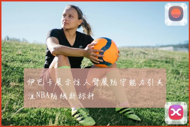 伊巴卡展示惊人臂展防守能力引关注NBA防线新标杆