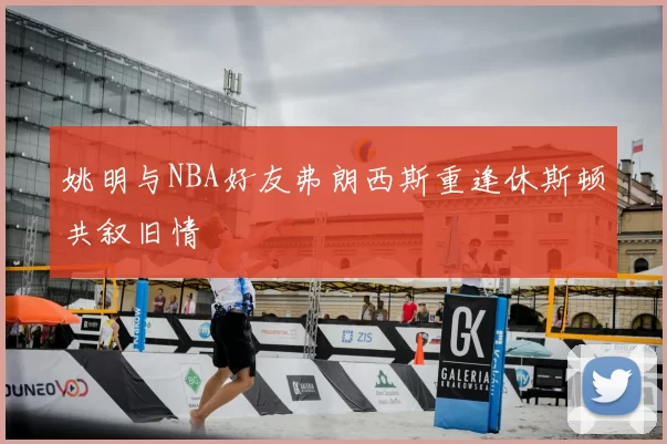 姚明与NBA好友弗朗西斯重逢休斯顿共叙旧情