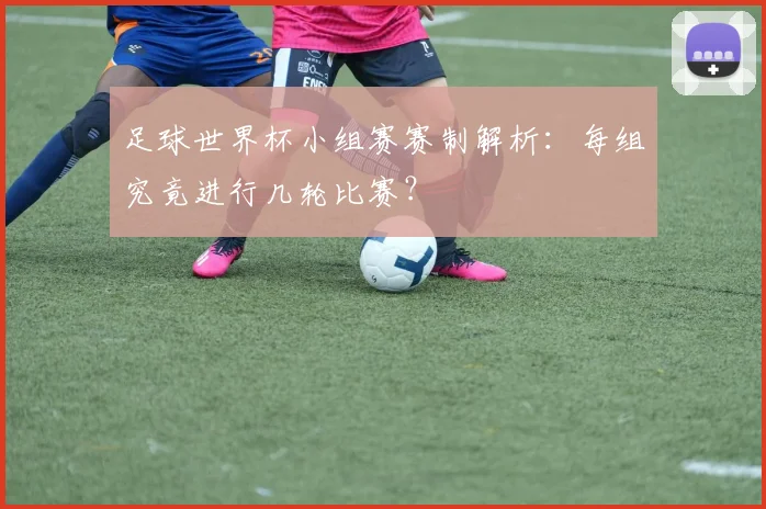 足球世界杯小组赛赛制解析：每组究竟进行几轮比赛？