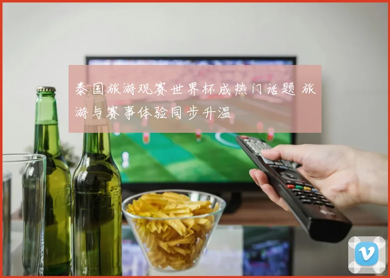 泰国旅游观赛世界杯成热门话题 旅游与赛事体验同步升温