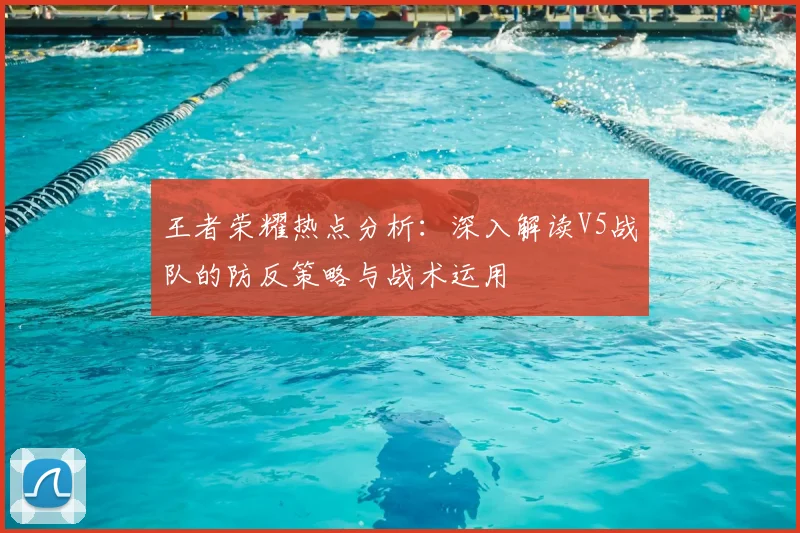 王者荣耀热点分析：深入解读V5战队的防反策略与战术运用