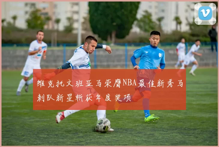 维克托文班亚马荣膺NBA最佳新秀马刺队新星斩获年度奖项