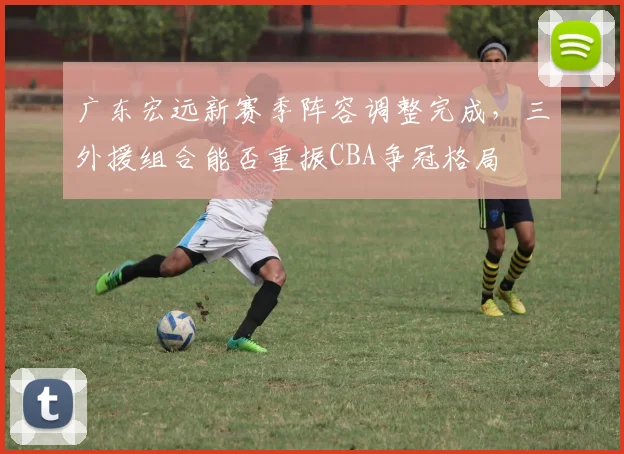 广东宏远新赛季阵容调整完成,三外援组合能否重振CBA争冠格局