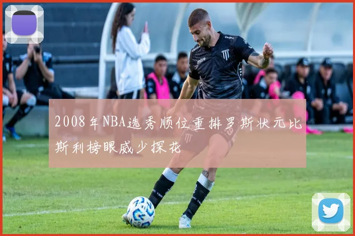 2008年NBA选秀顺位重排罗斯状元比斯利榜眼威少探花