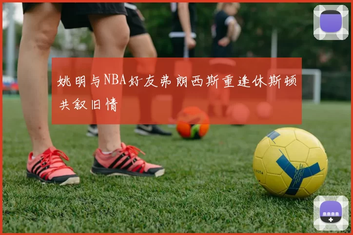 姚明与NBA好友弗朗西斯重逢休斯顿共叙旧情