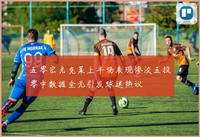 五零宏光克莱上半场表现惨淡五投零中数据全无引发球迷热议
