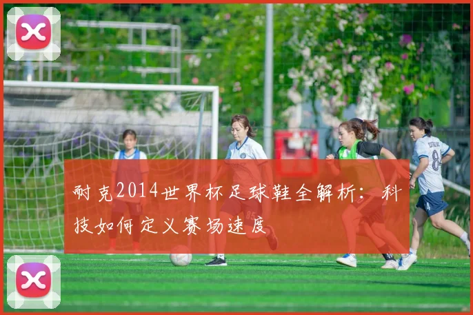 耐克2014世界杯足球鞋全解析:科技如何定义赛场速度