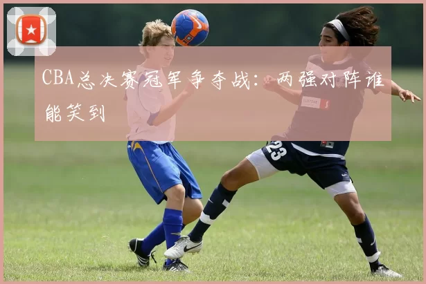 CBA总决赛冠军争夺战：两强对阵谁能笑到