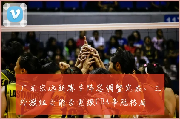 广东宏远新赛季阵容调整完成,三外援组合能否重振CBA争冠格局