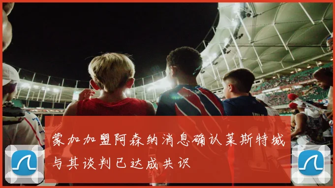 蒙加加盟阿森纳消息确认莱斯特城与其谈判已达成共识