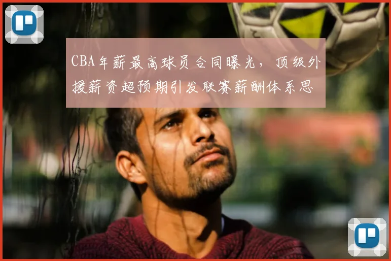 CBA年薪最高球员合同曝光，顶级外援薪资超预期引发联赛薪酬体系思考