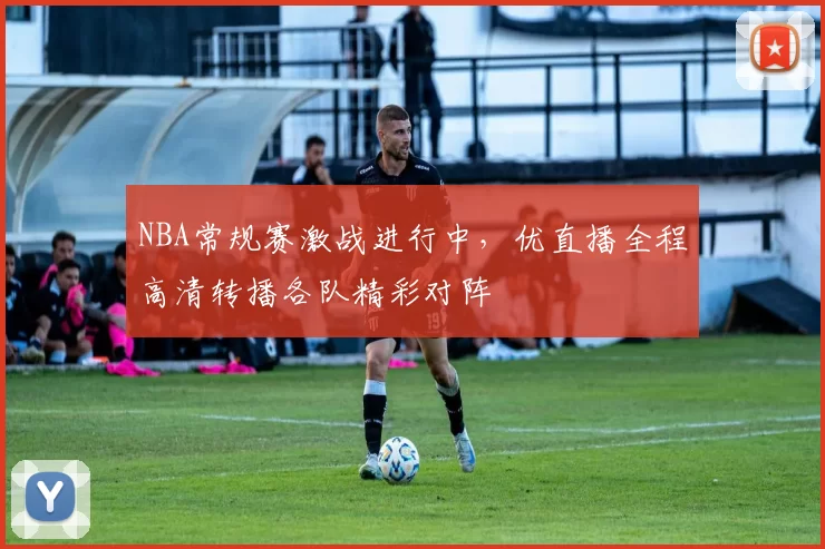 NBA常规赛激战进行中，优直播全程高清转播各队精彩对阵