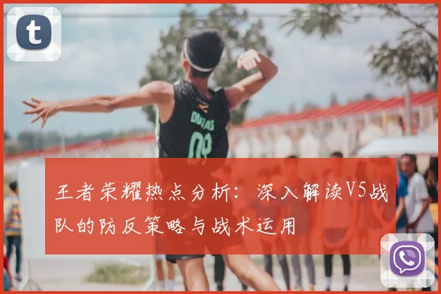 王者荣耀热点分析：深入解读V5战队的防反策略与战术运用