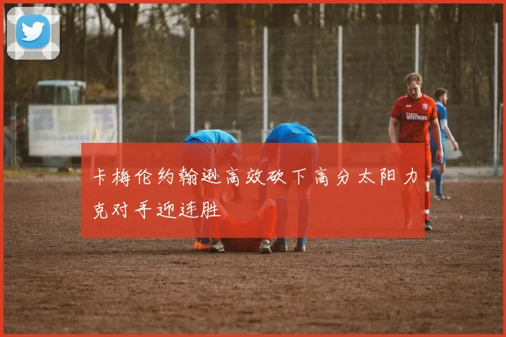 卡梅伦约翰逊高效砍下高分太阳力克对手迎连胜