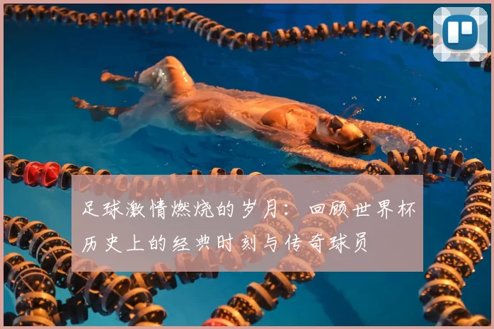 足球激情燃烧的岁月：回顾世界杯历史上的经典时刻与传奇球员