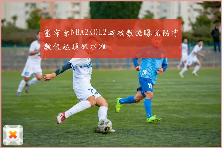 塞布尔NBA2KOL2游戏数据曝光防守数值达顶级水准