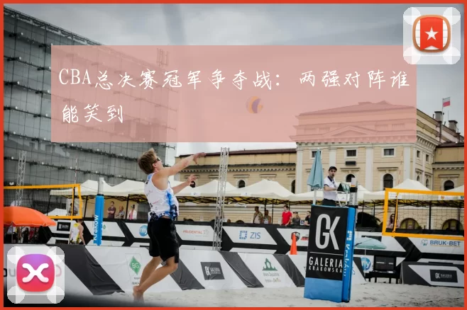 CBA总决赛冠军争夺战：两强对阵谁能笑到