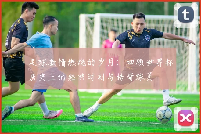 足球激情燃烧的岁月：回顾世界杯历史上的经典时刻与传奇球员