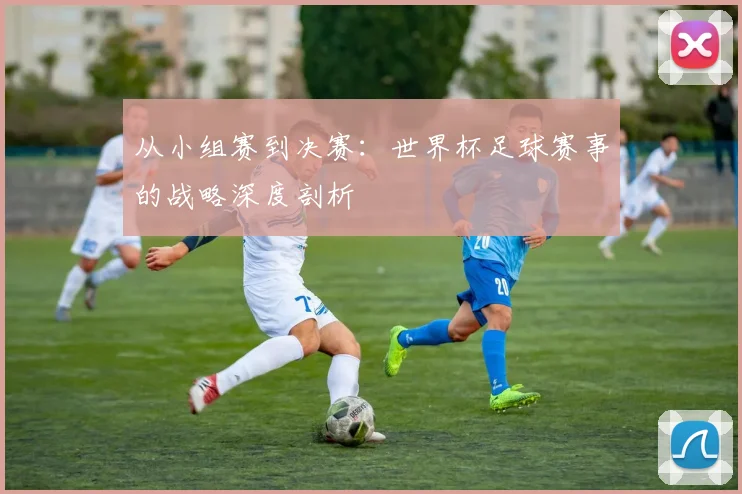 从小组赛到决赛:世界杯足球赛事的战略深度剖析