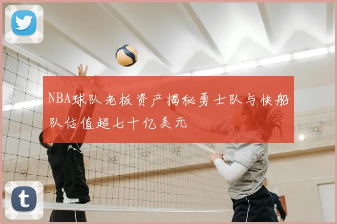 NBA球队老板资产揭秘勇士队与快船队估值超七十亿美元