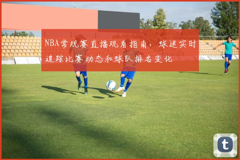 NBA常规赛直播观看指南，球迷实时追踪比赛动态和球队排名变化