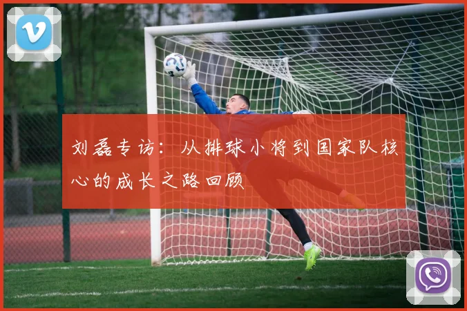 刘磊专访:从排球小将到国家队核心的成长之路回顾