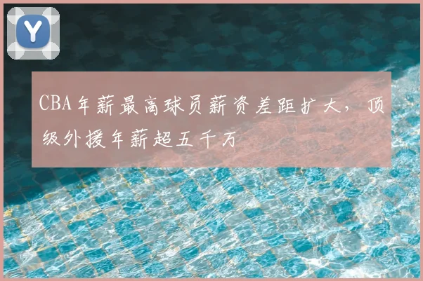 CBA年薪最高球员薪资差距扩大，顶级外援年薪超五千万