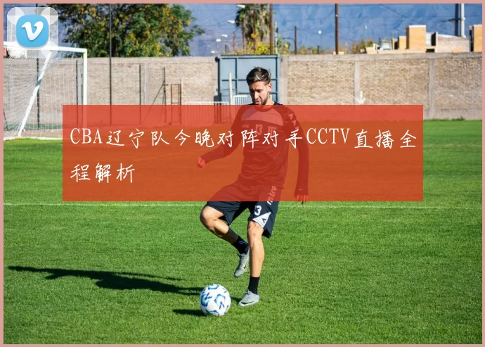 CBA辽宁队今晚对阵对手CCTV直播全程解析