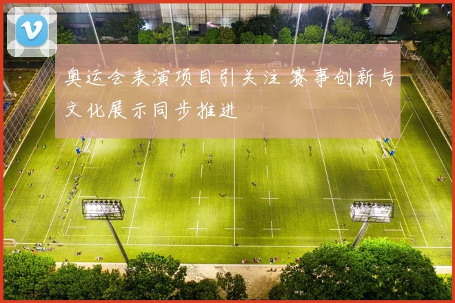 奥运会表演项目引关注 赛事创新与文化展示同步推进