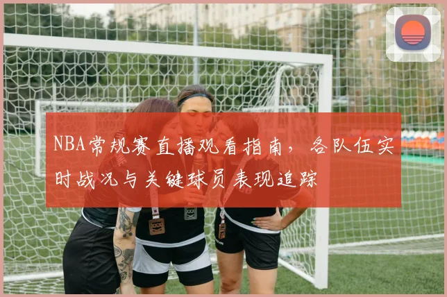NBA常规赛直播观看指南，各队伍实时战况与关键球员表现追踪