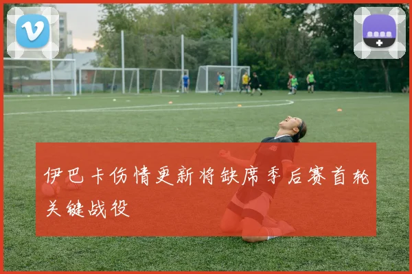 伊巴卡伤情更新将缺席季后赛首轮关键战役