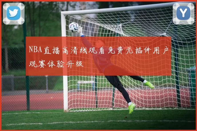 NBA直播高清线观看免费无插件用户观赛体验升级