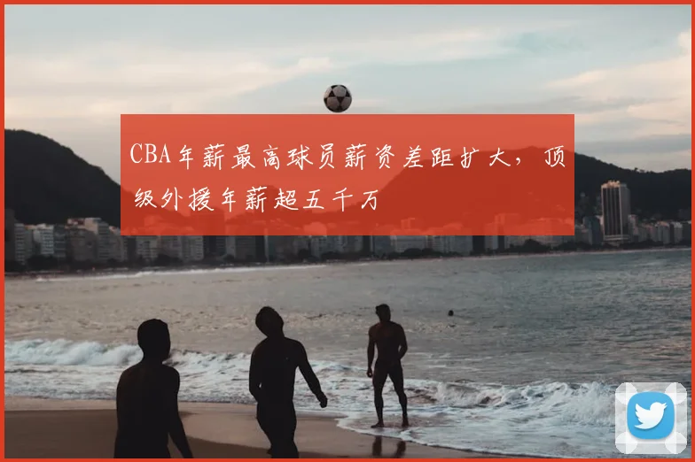 CBA年薪最高球员薪资差距扩大，顶级外援年薪超五千万