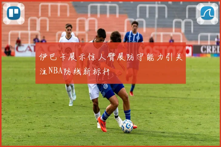 伊巴卡展示惊人臂展防守能力引关注NBA防线新标杆