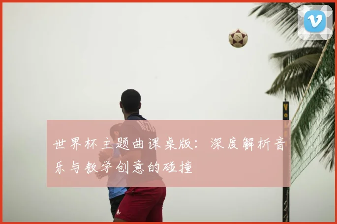 世界杯主题曲课桌版：深度解析音乐与教学创意的碰撞