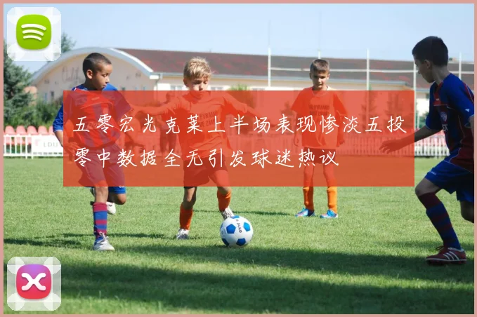 五零宏光克莱上半场表现惨淡五投零中数据全无引发球迷热议