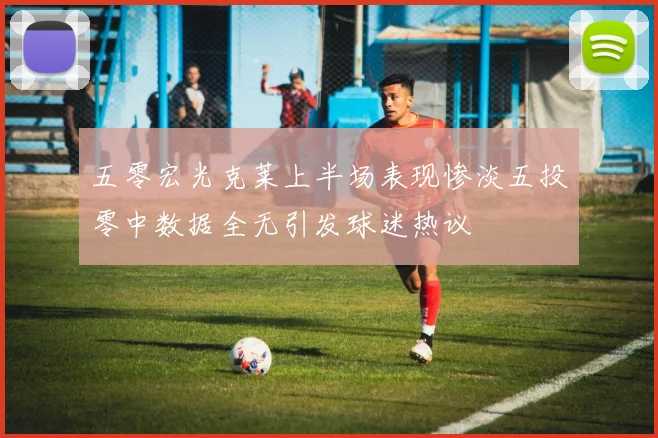 五零宏光克莱上半场表现惨淡五投零中数据全无引发球迷热议