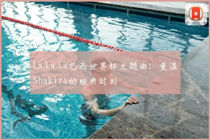 La La La巴西世界杯主题曲：重温Shakira的经典时刻