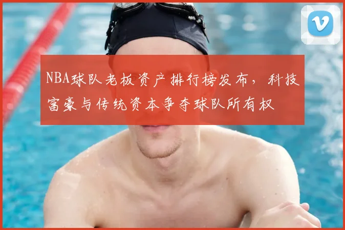 NBA球队老板资产排行榜发布，科技富豪与传统资本争夺球队所有权