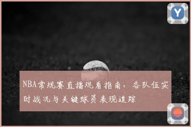 NBA常规赛直播观看指南，各队伍实时战况与关键球员表现追踪