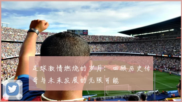 足球激情燃烧的岁月：回顾历史传奇与未来发展的无限可能