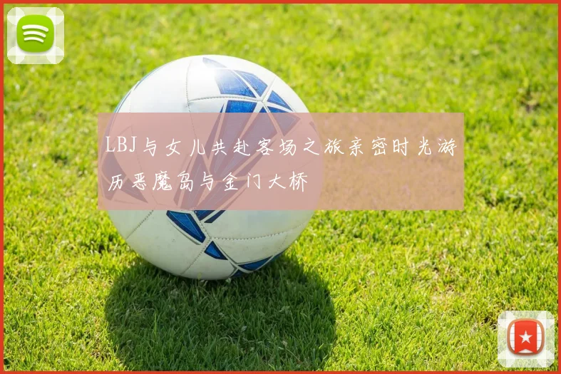 LBJ与女儿共赴客场之旅亲密时光游历恶魔岛与金门大桥