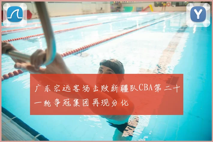 广东宏远客场击败新疆队CBA第二十一轮争冠集团再现分化