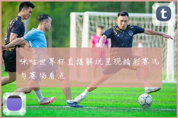 咪咕世界杯直播解说呈现精彩赛况与赛场看点