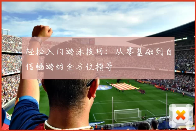 轻松入门游泳技巧：从零基础到自信畅游的全方位指导