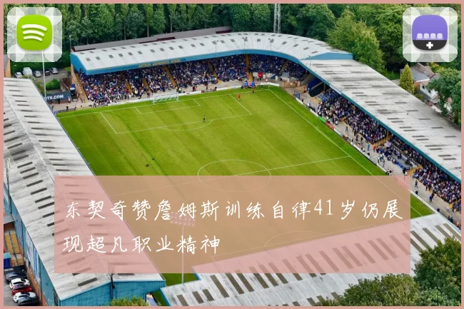 东契奇赞詹姆斯训练自律41岁仍展现超凡职业精神