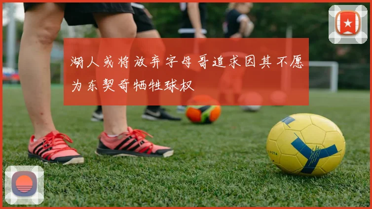 湖人或将放弃字母哥追求因其不愿为东契奇牺牲球权