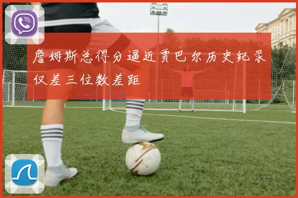 詹姆斯总得分逼近贾巴尔历史纪录仅差三位数差距