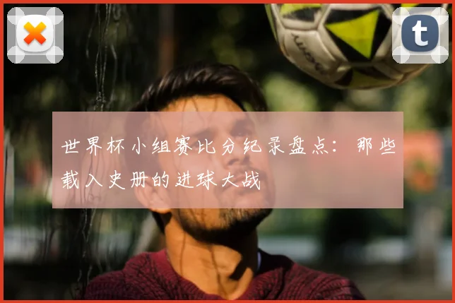 世界杯小组赛比分纪录盘点：那些载入史册的进球大战